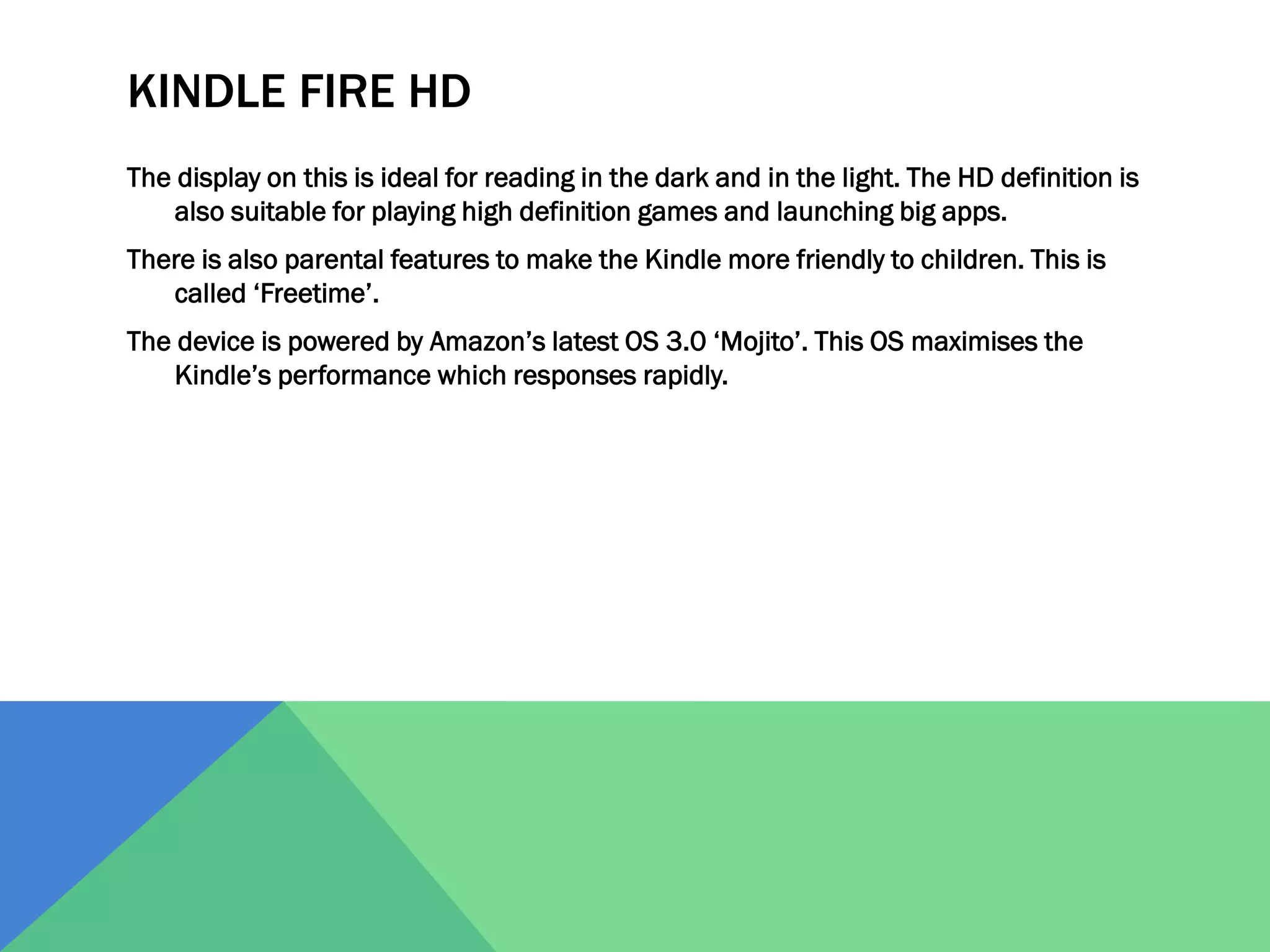 KINDLE FIRE HD
The display on this is ideal for reading in the dark and in the light. The HD definition is
also suitable for playing high definition games and launching big apps.
There is also parental features to make the Kindle more friendly to children. This is
called ‘Freetime’.
The device is powered by Amazon’s latest OS 3.0 ‘Mojito’. This OS maximises the
Kindle’s performance which responses rapidly.

 