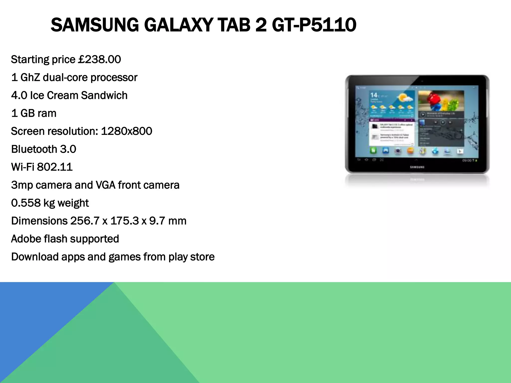 SAMSUNG GALAXY TAB 2 GT-P5110
Starting price £238.00
1 GhZ dual-core processor
4.0 Ice Cream Sandwich
1 GB ram
Screen resolution: 1280x800
Bluetooth 3.0
Wi-Fi 802.11
3mp camera and VGA front camera
0.558 kg weight
Dimensions 256.7 x 175.3 x 9.7 mm
Adobe flash supported

Download apps and games from play store

 