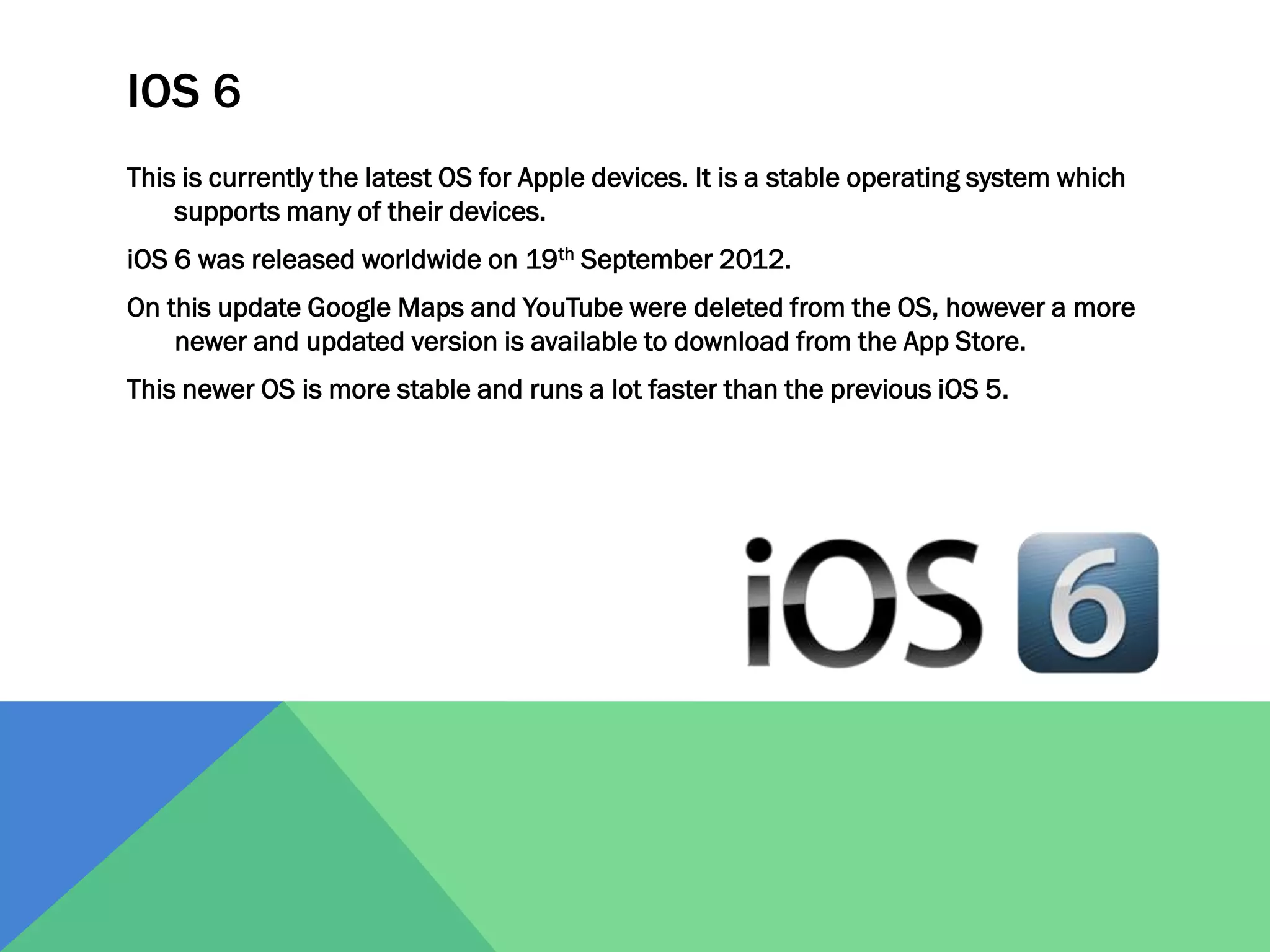 IOS 6
This is currently the latest OS for Apple devices. It is a stable operating system which
supports many of their devices.
iOS 6 was released worldwide on 19th September 2012.

On this update Google Maps and YouTube were deleted from the OS, however a more
newer and updated version is available to download from the App Store.
This newer OS is more stable and runs a lot faster than the previous iOS 5.

 