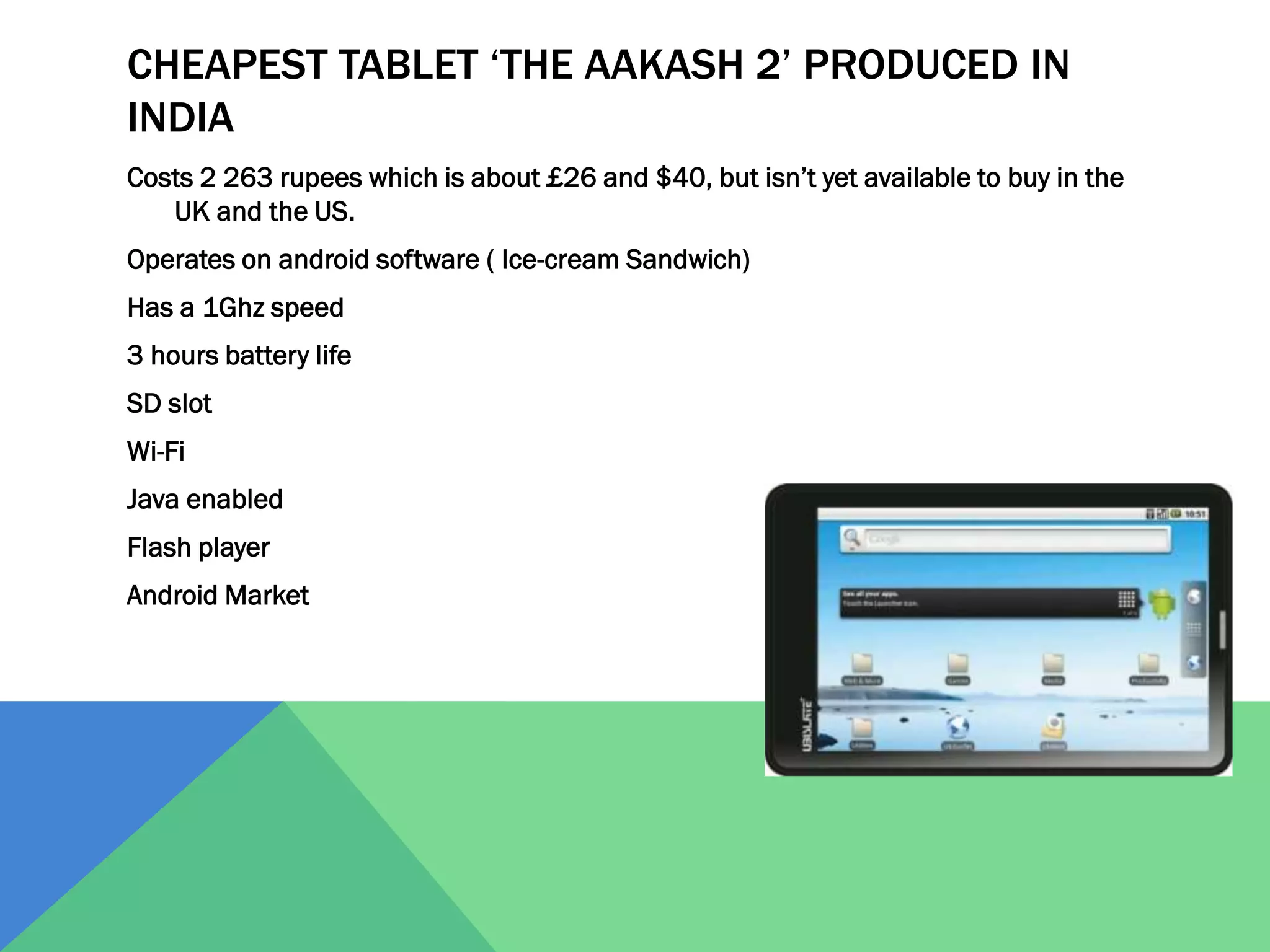 CHEAPEST TABLET ‘THE AAKASH 2’ PRODUCED IN
INDIA
Costs 2 263 rupees which is about £26 and $40, but isn’t yet available to buy in the
UK and the US.
Operates on android software ( Ice-cream Sandwich)

Has a 1Ghz speed
3 hours battery life
SD slot
Wi-Fi
Java enabled
Flash player
Android Market

 
