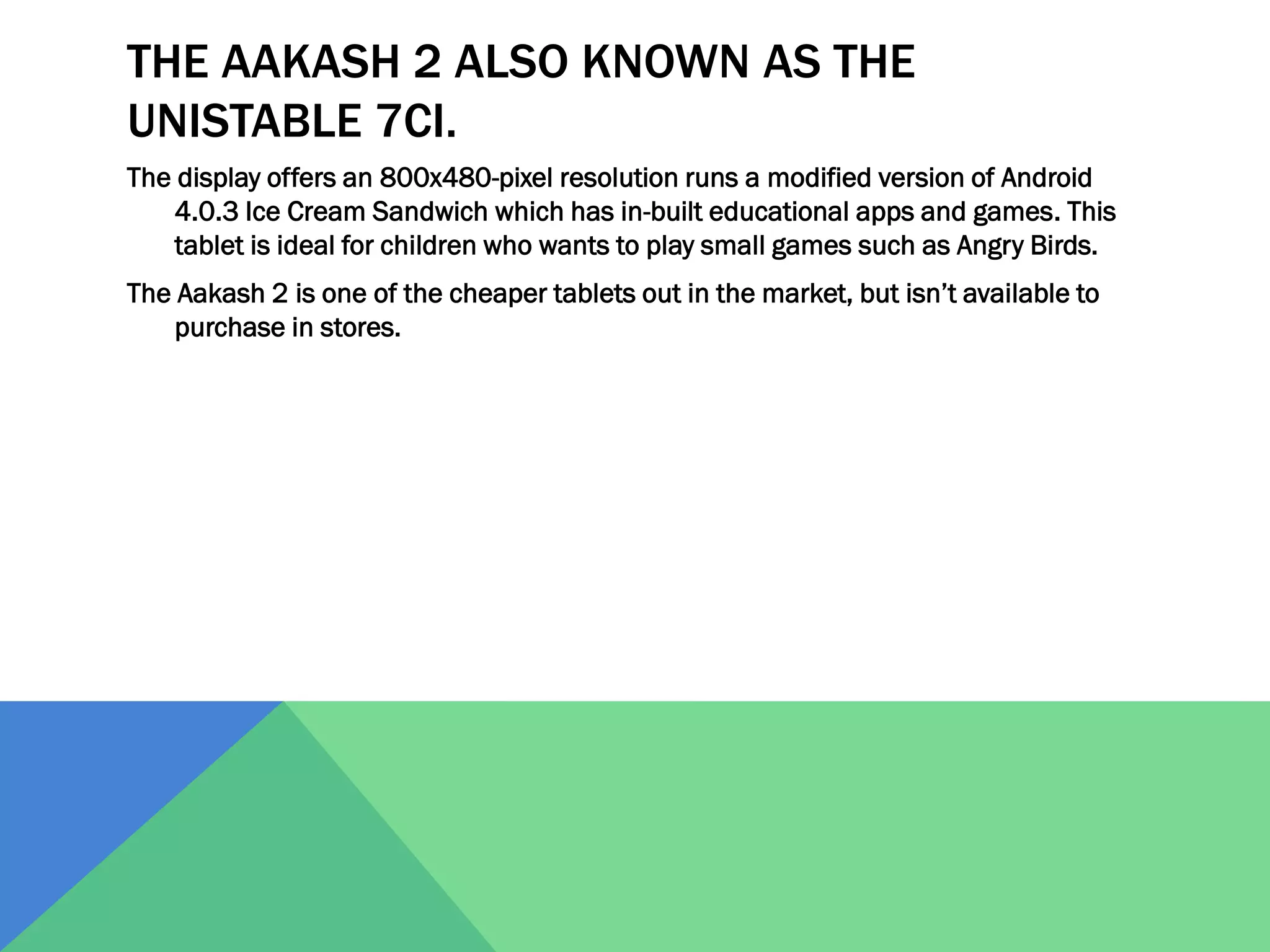 THE AAKASH 2 ALSO KNOWN AS THE
UNISTABLE 7CI.
The display offers an 800x480-pixel resolution runs a modified version of Android
4.0.3 Ice Cream Sandwich which has in-built educational apps and games. This
tablet is ideal for children who wants to play small games such as Angry Birds.

The Aakash 2 is one of the cheaper tablets out in the market, but isn’t available to
purchase in stores.

 