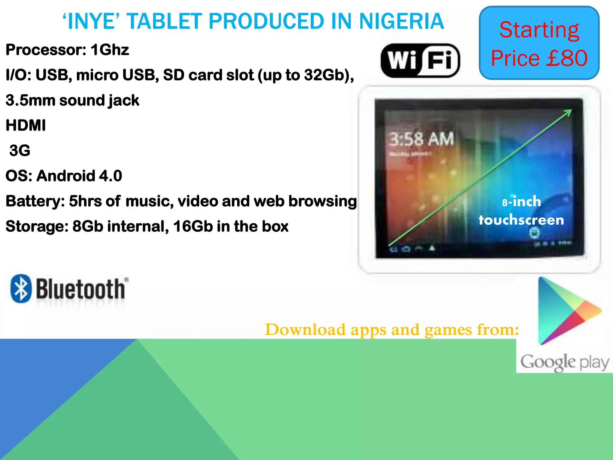 ‘INYE’ TABLET PRODUCED IN NIGERIA
Processor: 1Ghz

I/O: USB, micro USB, SD card slot (up to 32Gb),

Starting
Price £80

3.5mm sound jack
HDMI
3G

OS: Android 4.0
Battery: 5hrs of music, video and web browsing
Storage: 8Gb internal, 16Gb in the box

8-inch
touchscreen

Download apps and games from:

 