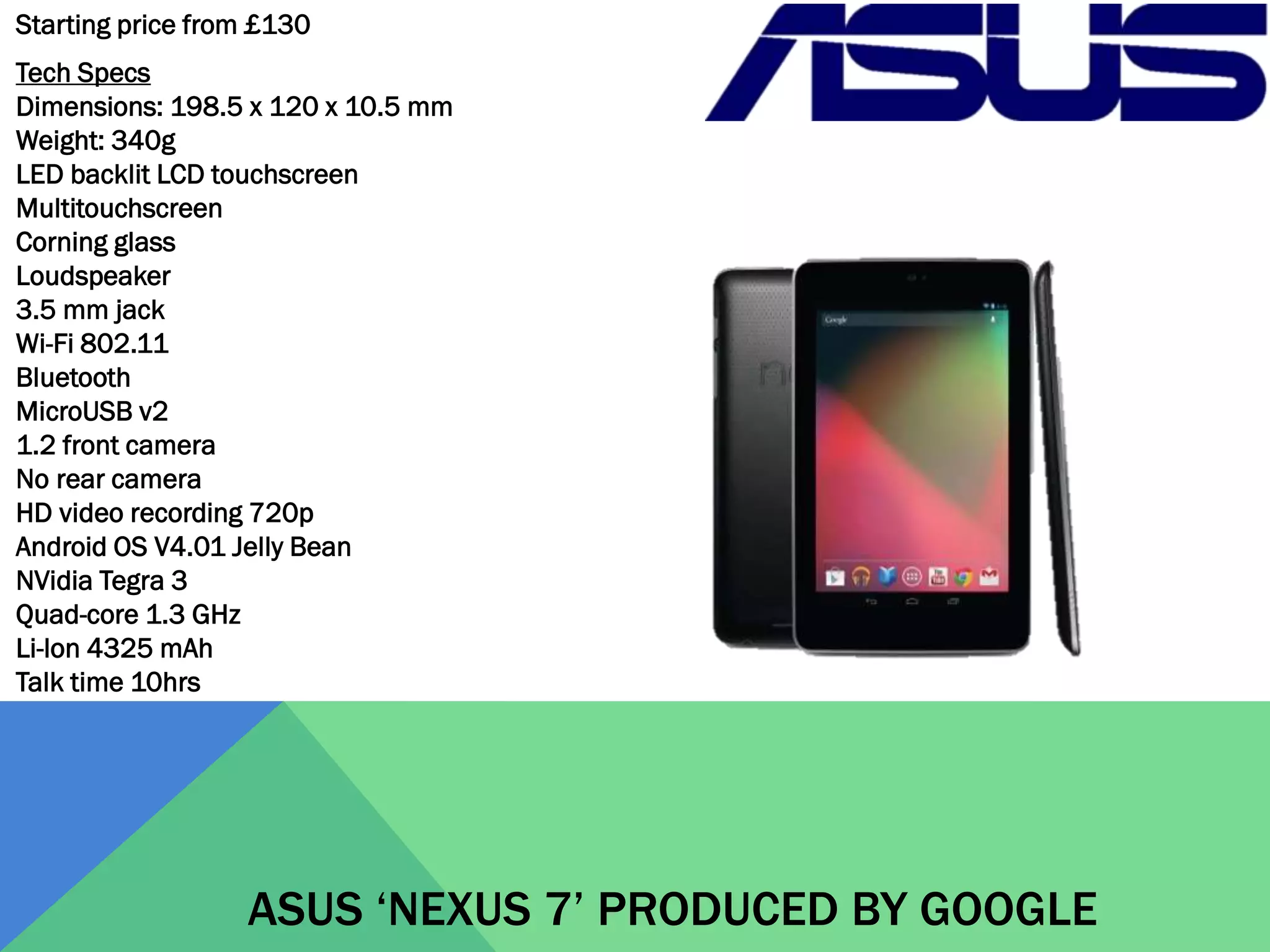 Starting price from £130

Tech Specs
Dimensions: 198.5 x 120 x 10.5 mm
Weight: 340g
LED backlit LCD touchscreen
Multitouchscreen
Corning glass
Loudspeaker
3.5 mm jack
Wi-Fi 802.11
Bluetooth
MicroUSB v2
1.2 front camera
No rear camera
HD video recording 720p
Android OS V4.01 Jelly Bean
NVidia Tegra 3
Quad-core 1.3 GHz
Li-lon 4325 mAh
Talk time 10hrs

ASUS ‘NEXUS 7’ PRODUCED BY GOOGLE

 