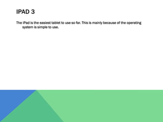 IPAD 3
The iPad is the easiest tablet to use so far. This is mainly because of the operating
system is simple to use.

 
