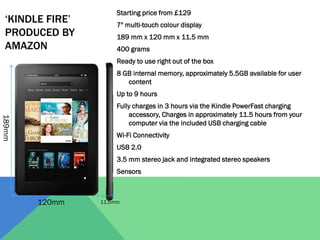 ‘KINDLE FIRE’
PRODUCED BY
AMAZON

Starting price from £129

7" multi-touch colour display
189 mm x 120 mm x 11.5 mm
400 grams
Ready to use right out of the box
8 GB internal memory, approximately 5.5GB available for user
content
Up to 9 hours

189mm

Fully charges in 3 hours via the Kindle PowerFast charging
accessory, Charges in approximately 11.5 hours from your
computer via the included USB charging cable

Wi-Fi Connectivity
USB 2.0
3.5 mm stereo jack and integrated stereo speakers
Sensors

120mm

11.5mm

 