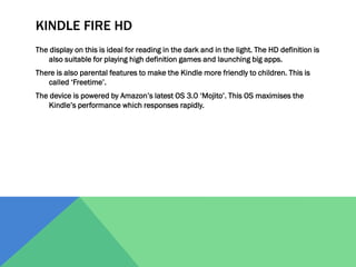 KINDLE FIRE HD
The display on this is ideal for reading in the dark and in the light. The HD definition is
also suitable for playing high definition games and launching big apps.
There is also parental features to make the Kindle more friendly to children. This is
called ‘Freetime’.
The device is powered by Amazon’s latest OS 3.0 ‘Mojito’. This OS maximises the
Kindle’s performance which responses rapidly.

 