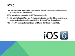 IOS 6
This is currently the latest OS for Apple devices. It is a stable operating system which
supports many of their devices.
iOS 6 was released worldwide on 19th September 2012.

On this update Google Maps and YouTube were deleted from the OS, however a more
newer and updated version is available to download from the App Store.
This newer OS is more stable and runs a lot faster than the previous iOS 5.

 