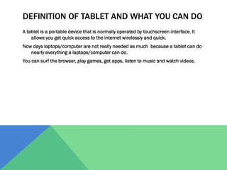 DEFINITION OF TABLET AND WHAT YOU CAN DO
A tablet is a portable device that is normally operated by touchscreen interface. It
allows you get quick access to the internet wirelessly and quick.
Now days laptops/computer are not really needed as much because a tablet can do
nearly everything a laptops/computer can do.
You can surf the browser, play games, get apps, listen to music and watch videos.

 