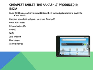 CHEAPEST TABLET ‘THE AAKASH 2’ PRODUCED IN
INDIA
Costs 2 263 rupees which is about £26 and $40, but isn’t yet available to buy in the
UK and the US.
Operates on android software ( Ice-cream Sandwich)

Has a 1Ghz speed
3 hours battery life
SD slot
Wi-Fi
Java enabled
Flash player
Android Market

 