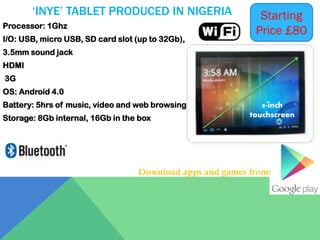 ‘INYE’ TABLET PRODUCED IN NIGERIA
Processor: 1Ghz

I/O: USB, micro USB, SD card slot (up to 32Gb),

Starting
Price £80

3.5mm sound jack
HDMI
3G

OS: Android 4.0
Battery: 5hrs of music, video and web browsing
Storage: 8Gb internal, 16Gb in the box

8-inch
touchscreen

Download apps and games from:

 