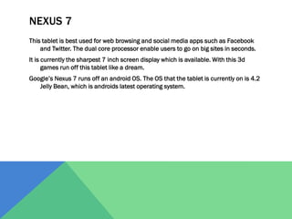 NEXUS 7
This tablet is best used for web browsing and social media apps such as Facebook
and Twitter. The dual core processor enable users to go on big sites in seconds.
It is currently the sharpest 7 inch screen display which is available. With this 3d
games run off this tablet like a dream.
Google’s Nexus 7 runs off an android OS. The OS that the tablet is currently on is 4.2
Jelly Bean, which is androids latest operating system.

 