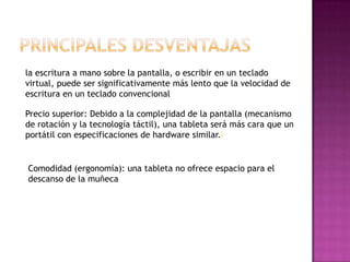 la escritura a mano sobre la pantalla, o escribir en un teclado
virtual, puede ser significativamente más lento que la velocidad de
escritura en un teclado convencional
Precio superior: Debido a la complejidad de la pantalla (mecanismo
de rotación y la tecnología táctil), una tableta será más cara que un
portátil con especificaciones de hardware similar.[
Comodidad (ergonomía): una tableta no ofrece espacio para el
descanso de la muñeca
 