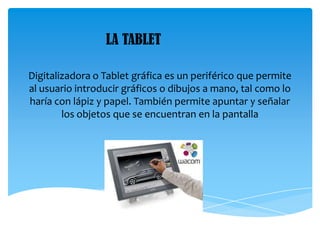Digitalizadora o Tablet gráfica es un periférico que permite
al usuario introducir gráficos o dibujos a mano, tal como lo
haría con lápiz y papel. También permite apuntar y señalar
los objetos que se encuentran en la pantalla
LA TABLET
 