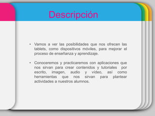 • Vamos a ver las posibilidades que nos ofrecen las
tablets, como dispositivos móviles, para mejorar el
proceso de enseñanza y aprendizaje.
• Conoceremos y practicaremos con aplicaciones que
nos sirvan para crear contenidos y tutoriales por
escrito, imagen, audio y vídeo, así como
herramientas que nos sirvan para plantear
actividades a nuestros alumnos.
Descripción
 