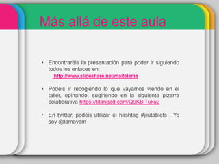 Más allá de este aula
• Encontraréis la presentación para poder ir siguiendo
todos los enlaces en:
http://www.slideshare.net/maitelama
• Podéis ir recogiendo lo que vayamos viendo en el
taller, opinando, sugiriendo en la siguiente pizarra
colaborativa https://titanpad.com/Q9KBiTuku2
• En twitter, podéis utilizar el hashtag #jiiutablets . Yo
soy @lamayem
 