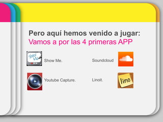 Show Me.
Youtube Capture.
Pero aquí hemos venido a jugar:
Vamos a por las 4 primeras APP
Soundcloud
Linoit.
 