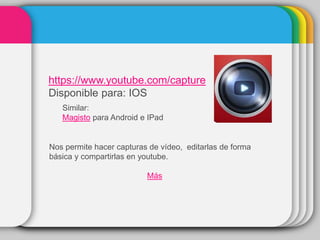 https://www.youtube.com/capture
Disponible para: IOS
Similar:
Magisto para Android e IPad
Nos permite hacer capturas de vídeo, editarlas de forma
básica y compartirlas en youtube.
Más
 