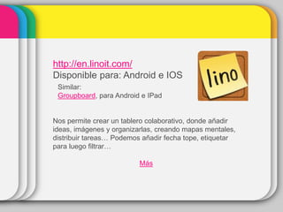 http://en.linoit.com/
Disponible para: Android e IOS
Similar:
Groupboard, para Android e IPad
Nos permite crear un tablero colaborativo, donde añadir
ideas, imágenes y organizarlas, creando mapas mentales,
distribuir tareas… Podemos añadir fecha tope, etiquetar
para luego filtrar…
Más
 