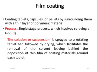 12-07-2016 Sagar Kishor Savale 116
Film coating
• Coating tablets, capsules, or pellets by surrounding them
with a thin layer of polymeric material.
• Process: Single stage process, which involves spraying a
coating
The solution or suspension is sprayed to a rotating
tablet bed followed by drying, which facilitates the
removal of the solvent leaving behind the
deposition of thin film of coating materials around
each tablet
 