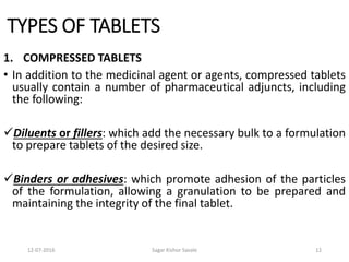 12-07-2016 Sagar Kishor Savale 12
TYPES OF TABLETS
1. COMPRESSED TABLETS
• In addition to the medicinal agent or agents, compressed tablets
usually contain a number of pharmaceutical adjuncts, including
the following:
Diluents or fillers: which add the necessary bulk to a formulation
to prepare tablets of the desired size.
Binders or adhesives: which promote adhesion of the particles
of the formulation, allowing a granulation to be prepared and
maintaining the integrity of the final tablet.
 