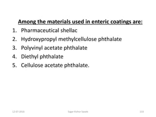 12-07-2016 Sagar Kishor Savale 133
Among the materials used in enteric coatings are:
1. Pharmaceutical shellac
2. Hydroxypropyl methylcellulose phthalate
3. Polyvinyl acetate phthalate
4. Diethyl phthalate
5. Cellulose acetate phthalate.
 