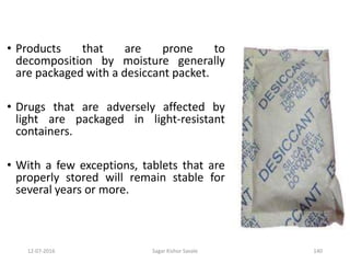 12-07-2016 Sagar Kishor Savale 140
• Products that are prone to
decomposition by moisture generally
are packaged with a desiccant packet.
• Drugs that are adversely affected by
light are packaged in light-resistant
containers.
• With a few exceptions, tablets that are
properly stored will remain stable for
several years or more.
 
