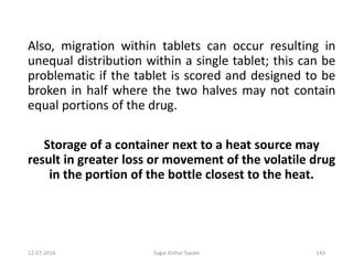 12-07-2016 Sagar Kishor Savale 143
Also, migration within tablets can occur resulting in
unequal distribution within a single tablet; this can be
problematic if the tablet is scored and designed to be
broken in half where the two halves may not contain
equal portions of the drug.
Storage of a container next to a heat source may
result in greater loss or movement of the volatile drug
in the portion of the bottle closest to the heat.
 