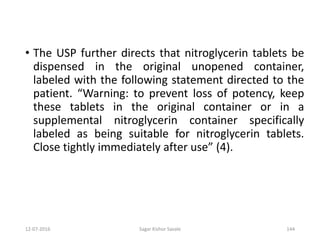 12-07-2016 Sagar Kishor Savale 144
• The USP further directs that nitroglycerin tablets be
dispensed in the original unopened container,
labeled with the following statement directed to the
patient. “Warning: to prevent loss of potency, keep
these tablets in the original container or in a
supplemental nitroglycerin container specifically
labeled as being suitable for nitroglycerin tablets.
Close tightly immediately after use” (4).
 