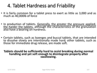 12-07-2016 Sagar Kishor Savale 157
4. Tablet Hardness and Friability
• It is fairly common for a tablet press to exert as little as 3,000 and as
much as 40,000lb of force
• In production of tablets. Generally, the greater the pressure applied,
the harder the tablets, although the characteristics of the granulation
also have a bearing on hardness.
• Certain tablets, such as lozenges and buccal tablets, that are intended
to dissolve slowly are intentionally made hard; other tablets, such as
those for immediate drug release, are made soft.
Tablets should be sufficiently hard to resist breaking during normal
handling and yet soft enough to disintegrate properly after
swallowing.
 