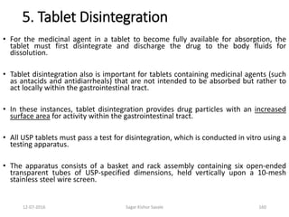 12-07-2016 Sagar Kishor Savale 160
5. Tablet Disintegration
• For the medicinal agent in a tablet to become fully available for absorption, the
tablet must first disintegrate and discharge the drug to the body fluids for
dissolution.
• Tablet disintegration also is important for tablets containing medicinal agents (such
as antacids and antidiarrheals) that are not intended to be absorbed but rather to
act locally within the gastrointestinal tract.
• In these instances, tablet disintegration provides drug particles with an increased
surface area for activity within the gastrointestinal tract.
• All USP tablets must pass a test for disintegration, which is conducted in vitro using a
testing apparatus.
• The apparatus consists of a basket and rack assembly containing six open-ended
transparent tubes of USP-specified dimensions, held vertically upon a 10-mesh
stainless steel wire screen.
 