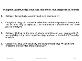 12-07-2016 Sagar Kishor Savale 166
Using this system, drugs are placed into one of four categories as follows:
1. Category I drug (high-solubility and high-permeability)
2. Category II drug, dissolution may be the rate-limiting step for absorption,
and an IVIVC may be expected. - dissolution rate is slower than the rate of
gastric emptying -
1. Category III drug (In the case of a high-solubility and low- permeability ),
permeability is the rate-controlling step, and only a limited IVIVC may be
possible.
1. Category IV drug (low solubility and low permeability)  significant
problems are likely for oral drug delivery
 