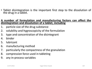 12-07-2016 Sagar Kishor Savale 167
• Tablet disintegration is the important first step to the dissolution of
the drug in a tablet.
A number of formulation and manufacturing factors can affect the
disintegration and dissolution of a tablet, including
1. particle size of the drug substance
2. solubility and hygroscopicity of the formulation
3. type and concentration of the disintegrant
4. binder
5. lubricant
6. manufacturing method
7. particularly the compactness of the granulation
8. compression force used in tableting
9. any in-process variables
 
