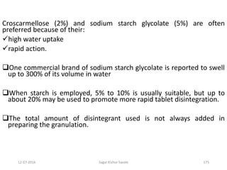12-07-2016 Sagar Kishor Savale 175
Croscarmellose (2%) and sodium starch glycolate (5%) are often
preferred because of their:
high water uptake
rapid action.
One commercial brand of sodium starch glycolate is reported to swell
up to 300% of its volume in water
When starch is employed, 5% to 10% is usually suitable, but up to
about 20% may be used to promote more rapid tablet disintegration.
The total amount of disintegrant used is not always added in
preparing the granulation.
 