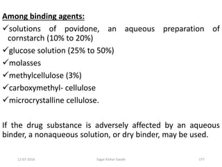 12-07-2016 Sagar Kishor Savale 177
Among binding agents:
solutions of povidone, an aqueous preparation of
cornstarch (10% to 20%)
glucose solution (25% to 50%)
molasses
methylcellulose (3%)
carboxymethyl- cellulose
microcrystalline cellulose.
If the drug substance is adversely affected by an aqueous
binder, a nonaqueous solution, or dry binder, may be used.
 