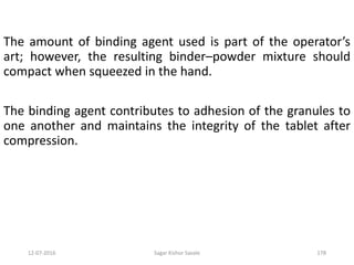 12-07-2016 Sagar Kishor Savale 178
The amount of binding agent used is part of the operator’s
art; however, the resulting binder–powder mixture should
compact when squeezed in the hand.
The binding agent contributes to adhesion of the granules to
one another and maintains the integrity of the tablet after
compression.
 