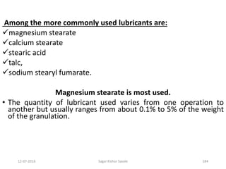 12-07-2016 Sagar Kishor Savale 184
Among the more commonly used lubricants are:
magnesium stearate
calcium stearate
stearic acid
talc,
sodium stearyl fumarate.
Magnesium stearate is most used.
• The quantity of lubricant used varies from one operation to
another but usually ranges from about 0.1% to 5% of the weight
of the granulation.
 