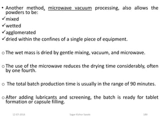 12-07-2016 Sagar Kishor Savale 189
• Another method, microwave vacuum processing, also allows the
powders to be:
mixed
wetted
agglomerated
dried within the confines of a single piece of equipment.
o The wet mass is dried by gentle mixing, vacuum, and microwave.
o The use of the microwave reduces the drying time considerably, often
by one fourth.
o The total batch production time is usually in the range of 90 minutes.
o After adding lubricants and screening, the batch is ready for tablet
formation or capsule filling.
 