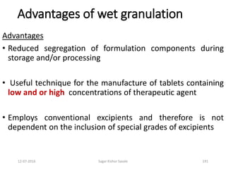 12-07-2016 Sagar Kishor Savale 191
Advantages of wet granulation
Advantages
• Reduced segregation of formulation components during
storage and/or processing
• Useful technique for the manufacture of tablets containing
low and or high concentrations of therapeutic agent
• Employs conventional excipients and therefore is not
dependent on the inclusion of special grades of excipients
 