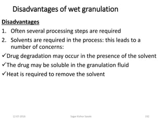 12-07-2016 Sagar Kishor Savale 192
Disadvantages of wet granulation
Disadvantages
1. Often several processing steps are required
2. Solvents are required in the process: this leads to a
number of concerns:
Drug degradation may occur in the presence of the solvent
The drug may be soluble in the granulation fluid
Heat is required to remove the solvent
 