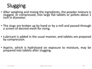 12-07-2016 Sagar Kishor Savale 194
Slugging
• After weighing and mixing the ingredients, the powder mixture is
slugged, or compressed, into large flat tablets or pellets about 1
inch in diameter.
• The slugs are broken up by hand or by a mill and passed through
a screen of desired mesh for sizing.
• Lubricant is added in the usual manner, and tablets are prepared
by compression.
• Aspirin, which is hydrolyzed on exposure to moisture, may be
prepared into tablets after slugging.
 
