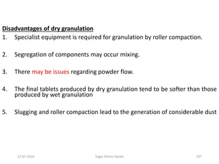 12-07-2016 Sagar Kishor Savale 197
Disadvantages of dry granulation
1. Specialist equipment is required for granulation by roller compaction.
2. Segregation of components may occur mixing.
3. There may be issues regarding powder flow.
4. The final tablets produced by dry granulation tend to be softer than those
produced by wet granulation
5. Slugging and roller compaction lead to the generation of considerable dust
 