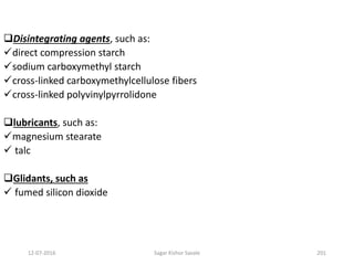 12-07-2016 Sagar Kishor Savale 201
Disintegrating agents, such as:
direct compression starch
sodium carboxymethyl starch
cross-linked carboxymethylcellulose fibers
cross-linked polyvinylpyrrolidone
lubricants, such as:
magnesium stearate
 talc
Glidants, such as
 fumed silicon dioxide
 