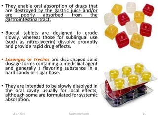 12-07-2016 Sagar Kishor Savale 21
• They enable oral absorption of drugs that
are destroyed by the gastric juice and/or
are poorly absorbed from the
gastrointestinal tract.
• Buccal tablets are designed to erode
slowly, whereas those for sublingual use
(such as nitroglycerin) dissolve promptly
and provide rapid drug effects.
• Lozenges or troches are disc-shaped solid
dosage forms containing a medicinal agent
and generally a flavoring substance in a
hard candy or sugar base.
• They are intended to be slowly dissolved in
the oral cavity, usually for local effects,
although some are formulated for systemic
absorption.
 