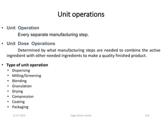 Unit operations
• Unit Operation
Every separate manufacturing step.
• Unit Dose Operations
Determined by what manufacturing steps are needed to combine the active
ingredient with other needed ingredients to make a quality finished product.
• Type of unit operation
• Dispensing
• Milling/Screening
• Blending
• Granulation
• Drying
• Compression
• Coating
• Packaging
21812-07-2016 Sagar Kishor Savale
 