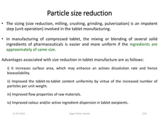 Particle size reduction
• The sizing (size reduction, milling, crushing, grinding, pulverization) is an impotent
step (unit operation) involved in the tablet manufacturing.
• In manufacturing of compressed tablet, the mixing or blending of several solid
ingredients of pharmaceuticals is easier and more uniform if the ingredients are
approximately of same size.
Advantages associated with size reduction in tablet manufacture are as follows:
i) It increases surface area, which may enhance an actives dissolution rate and hence
bioavailability.
ii) Improved the tablet-to-tablet content uniformity by virtue of the increased number of
particles per unit weight.
iii) Improved flow properties of raw materials.
iv) Improved colour and/or active ingredient dispersion in tablet excipients.
22412-07-2016 Sagar Kishor Savale
 