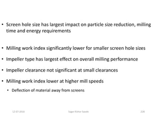 • Screen hole size has largest impact on particle size reduction, milling
time and energy requirements
• Milling work index significantly lower for smaller screen hole sizes
• Impeller type has largest effect on overall milling performance
• Impeller clearance not significant at small clearances
• Milling work index lower at higher mill speeds
• Deflection of material away from screens
22812-07-2016 Sagar Kishor Savale
 