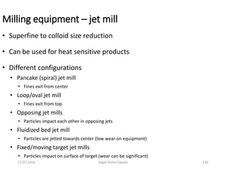Milling equipment – jet mill
• Superfine to colloid size reduction
• Can be used for heat sensitive products
• Different configurations
• Pancake (spiral) jet mill
• Fines exit from center
• Loop/oval jet mill
• Fines exit from top
• Opposing jet mills
• Particles impact each other in opposing jets
• Fluidized bed jet mill
• Particles are jetted towards center (low wear on equipment)
• Fixed/moving target jet mills
• Particles impact on surface of target (wear can be significant)
23012-07-2016 Sagar Kishor Savale
 