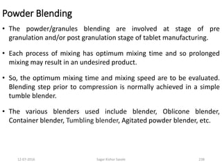 Powder Blending
• The powder/granules blending are involved at stage of pre
granulation and/or post granulation stage of tablet manufacturing.
• Each process of mixing has optimum mixing time and so prolonged
mixing may result in an undesired product.
• So, the optimum mixing time and mixing speed are to be evaluated.
Blending step prior to compression is normally achieved in a simple
tumble blender.
• The various blenders used include blender, Oblicone blender,
Container blender, Tumbling blender, Agitated powder blender, etc.
23812-07-2016 Sagar Kishor Savale
 