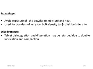 Advantage:
• Avoid exposure of the powder to moisture and heat.
• Used for powders of very low bulk density to ↑ their bulk density.
Disadvantage:
• Tablet disintegration and dissolution may be retarded due to double
lubrication and compaction
24512-07-2016 Sagar Kishor Savale
 