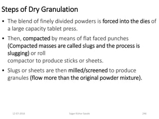 Steps of Dry Granulation
• The blend of finely divided powders is forced into the dies of
a large capacity tablet press.
• Then, compacted by means of flat faced punches
(Compacted masses are called slugs and the process is
slugging) or roll
compactor to produce sticks or sheets.
• Slugs or sheets are then milled/screened to produce
granules (flow more than the original powder mixture).
24612-07-2016 Sagar Kishor Savale
 